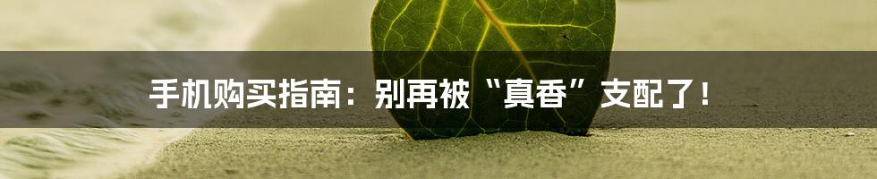 手机购买指南:别再被“真香”支配了!