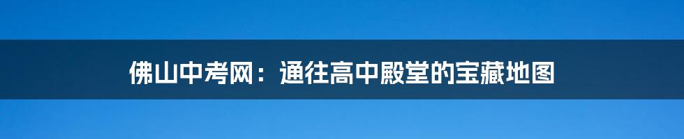 佛山中考网：通往高中殿堂的宝藏地图