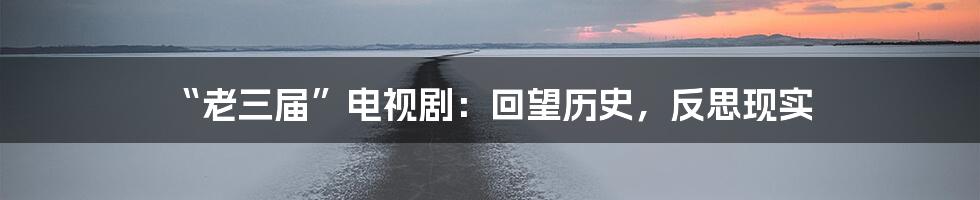 “老三届”电视剧:回望历史,反思现实