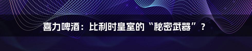 喜力啤酒：比利时皇室的“秘密武器”？