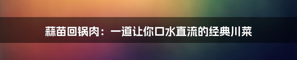 蒜苗回锅肉:一道让你口水直流的经典川菜