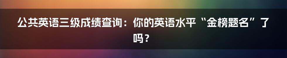 公共英语三级成绩查询:你的英语水平“金榜题名”了吗?