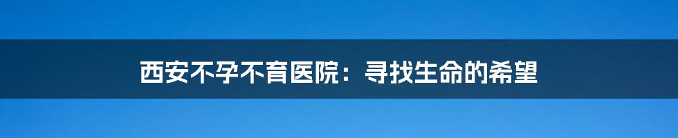 西安不孕不育医院:寻找生命的希望