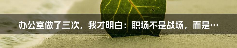办公室做了三次，我才明白：职场不是战场，而是…