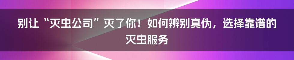 别让“灭虫公司”灭了你!如何辨别真伪,选择靠谱的灭虫服务