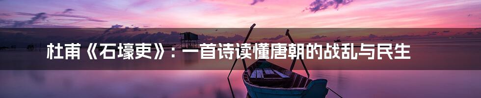 杜甫《石壕吏》: 一首诗读懂唐朝的战乱与民生