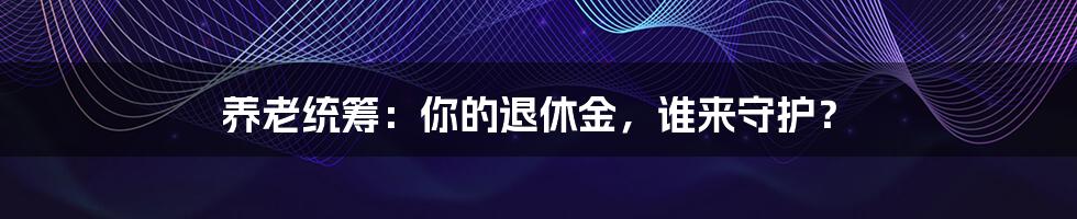 养老统筹:你的退休金,谁来守护?