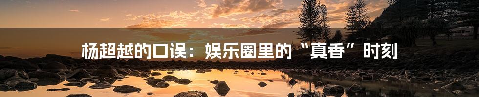 杨超越的口误:娱乐圈里的“真香”时刻
