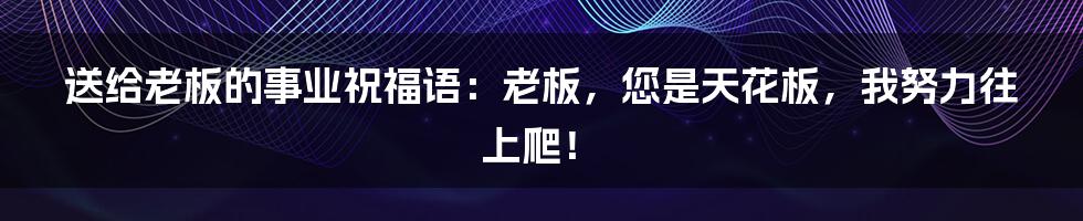 送给老板的事业祝福语:老板,您是天花板,我努力往上爬!