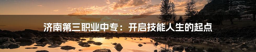 济南第三职业中专:开启技能人生的起点
