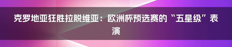 克罗地亚狂胜拉脱维亚:欧洲杯预选赛的“五星级”表演
