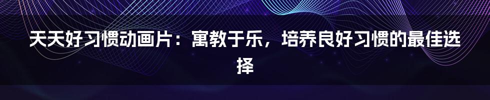 天天好习惯动画片:寓教于乐,培养良好习惯的最佳选择