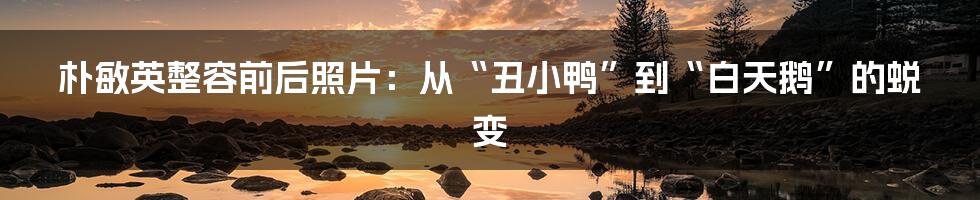 朴敏英整容前后照片:从“丑小鸭”到“白天鹅”的蜕变