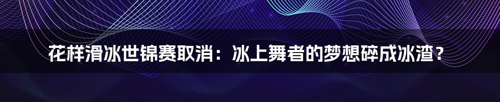 花样滑冰世锦赛取消:冰上舞者的梦想碎成冰渣?