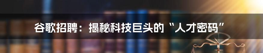 谷歌招聘：揭秘科技巨头的“人才密码”