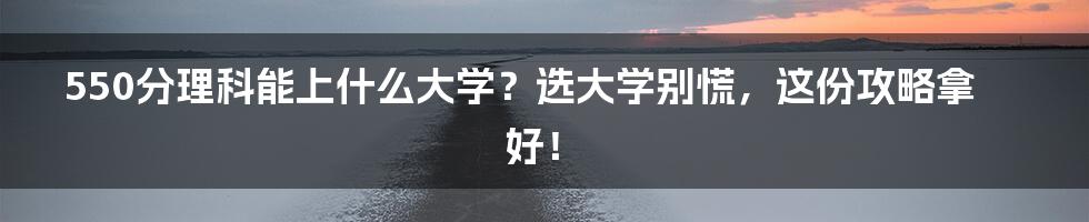 550分理科能上什么大学?选大学别慌,这份攻略拿好!
