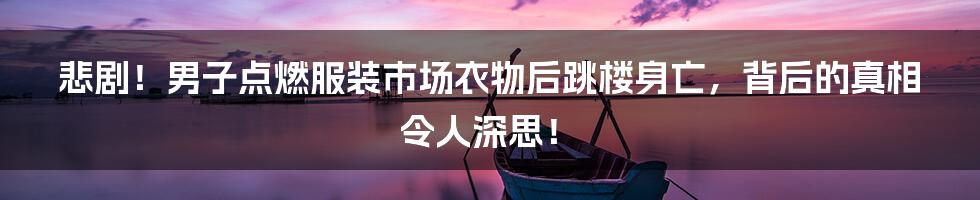 悲剧!男子点燃服装市场衣物后跳楼身亡,背后的真相令人深思!