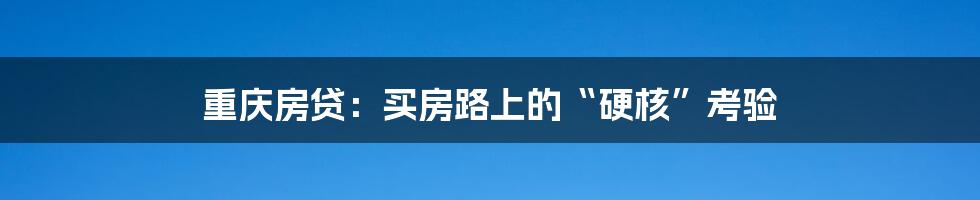 重庆房贷:买房路上的“硬核”考验