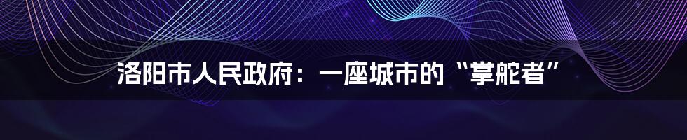 洛阳市人民政府：一座城市的“掌舵者”