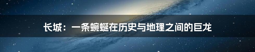 长城:一条蜿蜒在历史与地理之间的巨龙