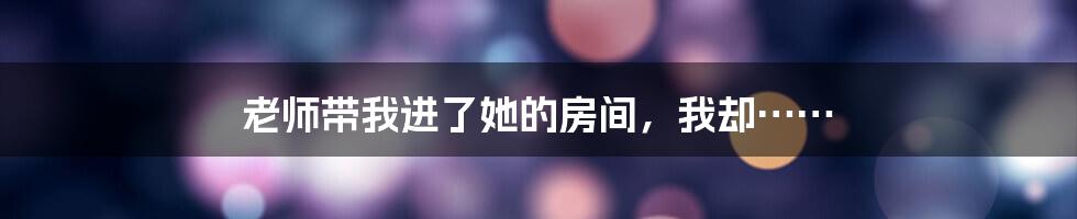 老师带我进了她的房间,我却……