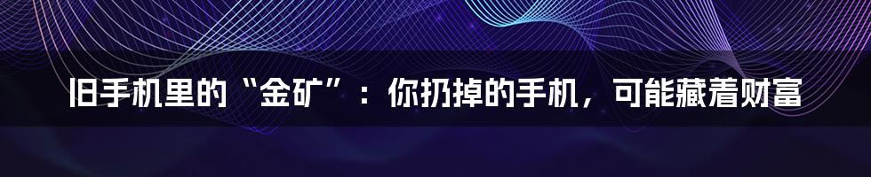 旧手机里的“金矿”:你扔掉的手机,可能藏着财富