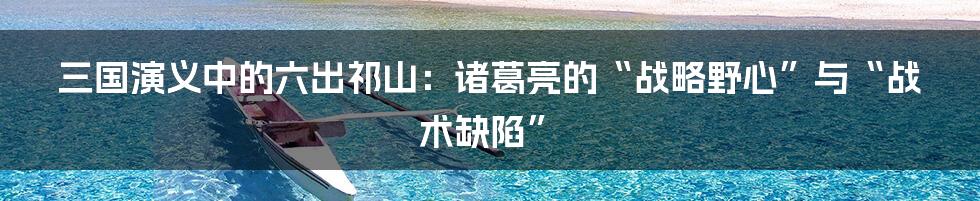 三国演义中的六出祁山:诸葛亮的“战略野心”与“战术缺陷”