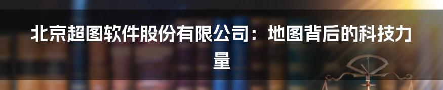北京超图软件股份有限公司:地图背后的科技力量
