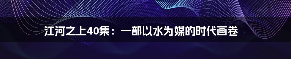 江河之上40集:一部以水为媒的时代画卷