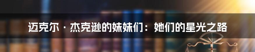 迈克尔·杰克逊的妹妹们：她们的星光之路