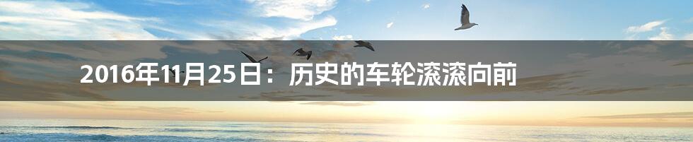 2016年11月25日:历史的车轮滚滚向前