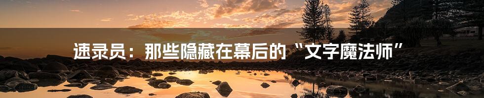 速录员:那些隐藏在幕后的“文字魔法师”