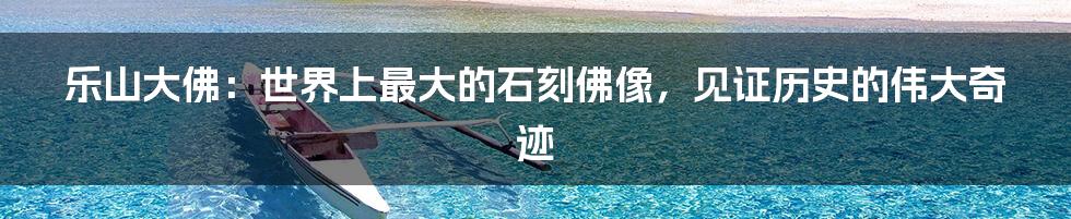 乐山大佛:世界上最大的石刻佛像,见证历史的伟大奇迹