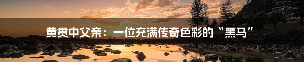 黄贯中父亲:一位充满传奇色彩的“黑马”