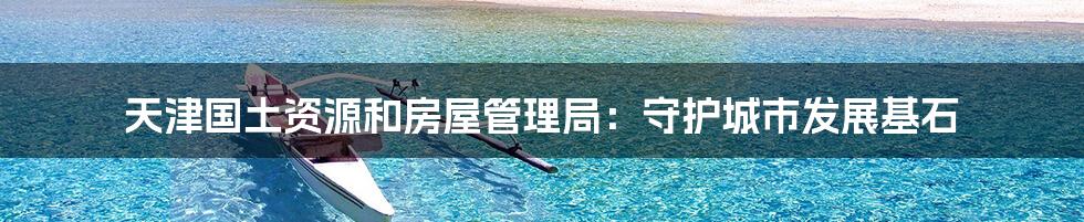 天津国土资源和房屋管理局:守护城市发展基石