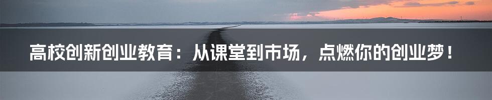 高校创新创业教育:从课堂到市场,点燃你的创业梦!