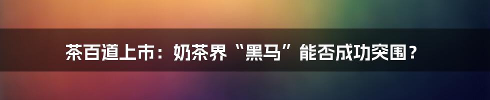 茶百道上市：奶茶界“黑马”能否成功突围？