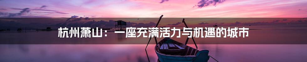 杭州萧山：一座充满活力与机遇的城市