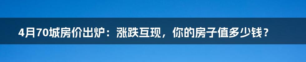 4月70城房价出炉:涨跌互现,你的房子值多少钱?