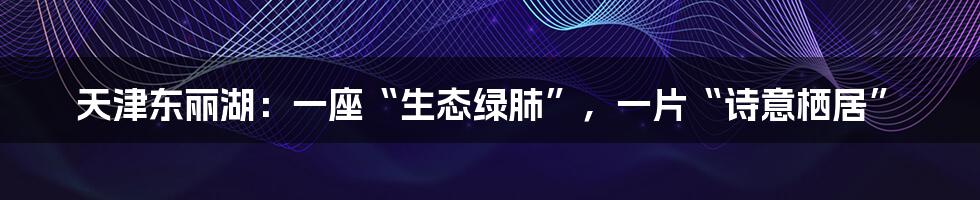 天津东丽湖:一座“生态绿肺”,一片“诗意栖居”