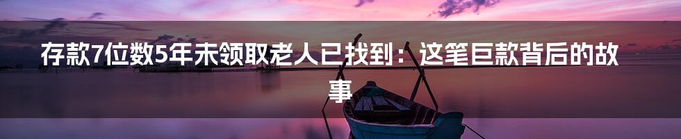 存款7位数5年未领取老人已找到:这笔巨款背后的故事