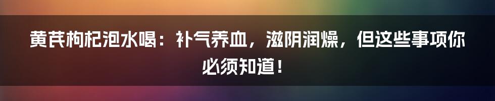 黄芪枸杞泡水喝：补气养血，滋阴润燥，但这些事项你必须知道！