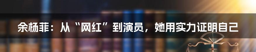 余杨菲:从“网红”到演员,她用实力证明自己