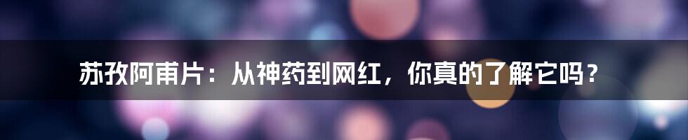 苏孜阿甫片:从神药到网红,你真的了解它吗?