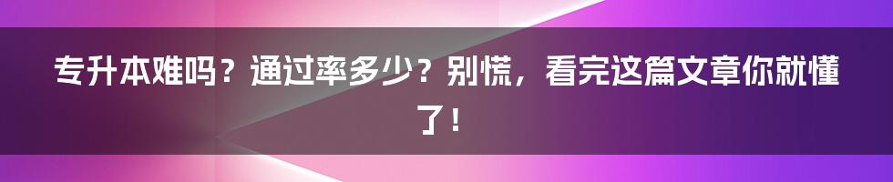 专升本难吗?通过率多少?别慌,看完这篇文章你就懂了!