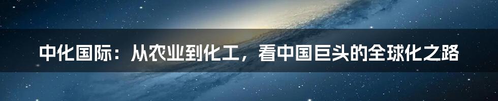中化国际:从农业到化工,看中国巨头的全球化之路
