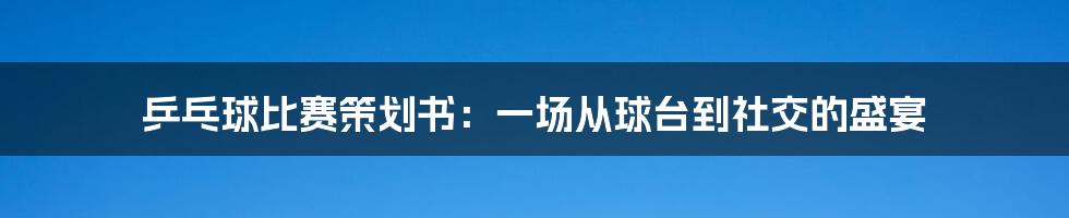 乒乓球比赛策划书:一场从球台到社交的盛宴