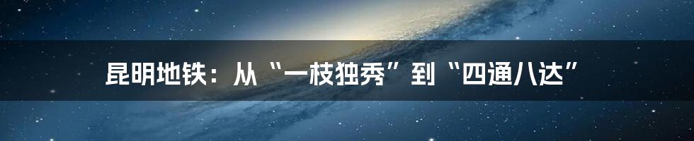 昆明地铁:从“一枝独秀”到“四通八达”