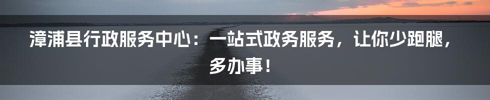 漳浦县行政服务中心：一站式政务服务，让你少跑腿，多办事！