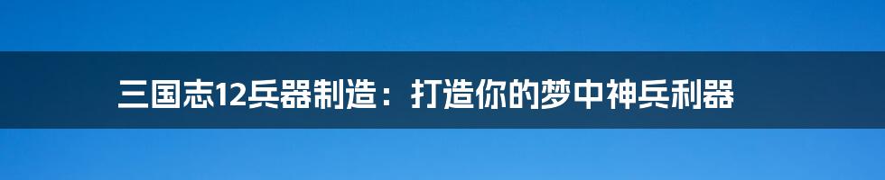 三国志12兵器制造:打造你的梦中神兵利器